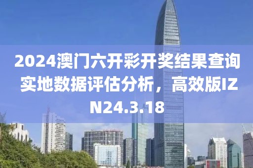 2024澳门六开彩开奖结果查询 实地数据评估分析，高效版IZN24.3.18
