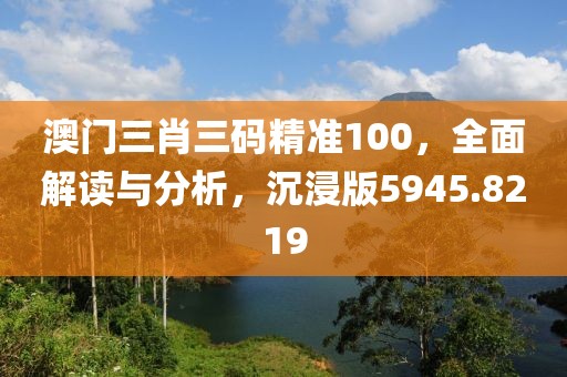 澳门三肖三码精准100，全面解读与分析，沉浸版5945.8219