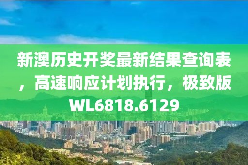 新澳历史开奖最新结果查询表，高速响应计划执行，极致版WL6818.6129
