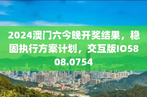 2024澳门六今晚开奖结果，稳固执行方案计划，交互版IO5808.0754