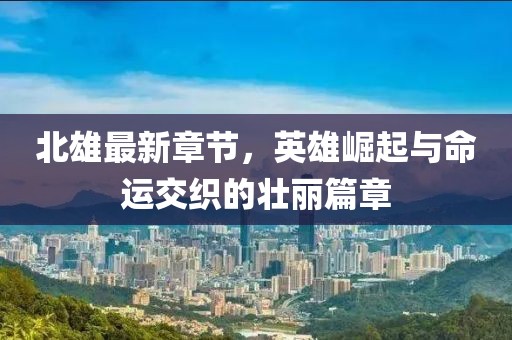 北雄最新章节，英雄崛起与命运交织的壮丽篇章