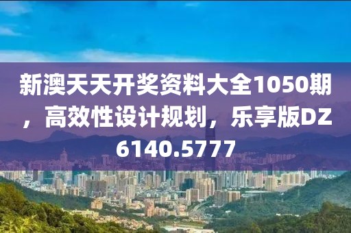 新澳天天开奖资料大全1050期，高效性设计规划，乐享版DZ6140.5777