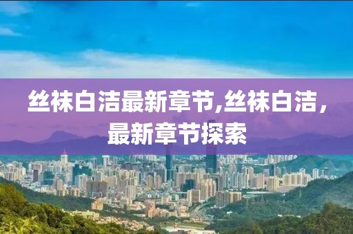 丝袜白洁最新章节,丝袜白洁，最新章节探索