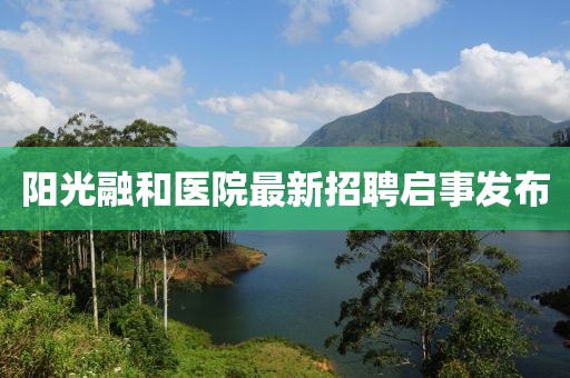 阳光融和医院最新招聘启事发布