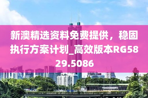 新澳精选资料免费提供，稳固执行方案计划_高效版本RG5829.5086
