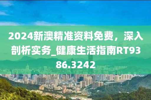 2024新澳精准资料免费，深入剖析实务_健康生活指南RT9386.3242