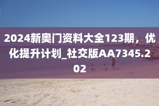 2024新奥门资料大全123期，优化提升计划_社交版AA7345.202