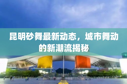 昆明砂舞最新动态，城市舞动的新潮流揭秘