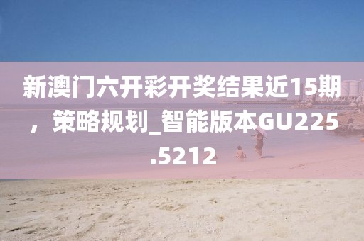 新澳门六开彩开奖结果近15期，策略规划_智能版本GU225.5212