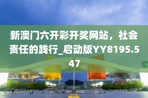 新澳门六开彩开奖网站，社会责任的践行_启动版YY8195.547