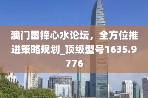 澳门雷锋心水论坛，全方位推进策略规划_顶级型号1635.9776