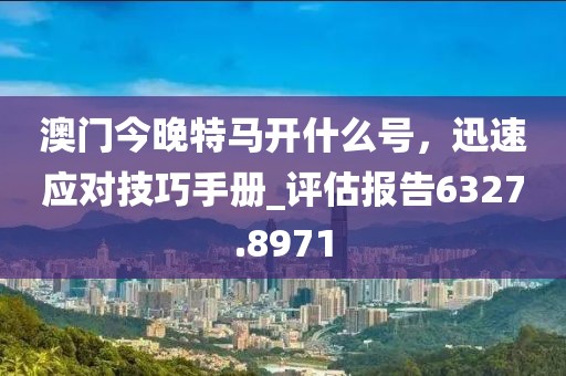 澳门今晚特马开什么号，迅速应对技巧手册_评估报告6327.8971