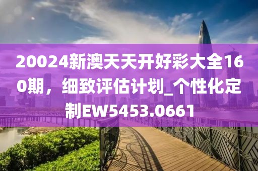 20024新澳天天开好彩大全160期，细致评估计划_个性化定制EW5453.0661