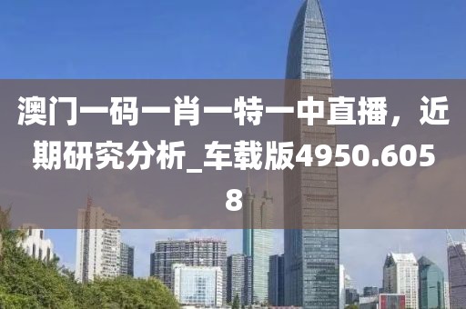 澳门一码一肖一特一中直播，近期研究分析_车载版4950.6058